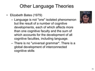 51
Other Language Theories
• Elizabeth Bates (1979)
– Language is not "one" isolated phenomenon
but the result of a number of cognitive
developments, each of which affects more
than one cognitive faculty and the sum of
which accounts for the development of all
cognitive faculties, including language.
– There is no "universal grammar". There is a
global development of interconnected
cognitive skills
 