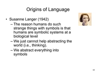 60
Origins of Language
• Susanne Langer (1942)
– The reason humans do such
strange things with symbols is that
humans are symbolic systems at a
biological level
– We just cannot help abstracting the
world (i.e., thinking).
– We abstract everything into
symbols
 