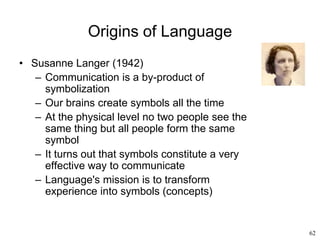 62
Origins of Language
• Susanne Langer (1942)
– Communication is a by-product of
symbolization
– Our brains create symbols all the time
– At the physical level no two people see the
same thing but all people form the same
symbol
– It turns out that symbols constitute a very
effective way to communicate
– Language's mission is to transform
experience into symbols (concepts)
 