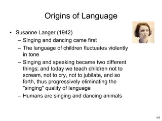 64
Origins of Language
• Susanne Langer (1942)
– Singing and dancing came first
– The language of children fluctuates violently
in tone
– Singing and speaking became two different
things; and today we teach children not to
scream, not to cry, not to jubilate, and so
forth, thus progressively eliminating the
"singing" quality of language
– Humans are singing and dancing animals
 