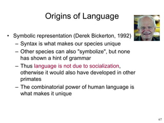 67
Origins of Language
• Symbolic representation (Derek Bickerton, 1992)
– Syntax is what makes our species unique
– Other species can also "symbolize", but none
has shown a hint of grammar
– Thus language is not due to socialization,
otherwise it would also have developed in other
primates
– The combinatorial power of human language is
what makes it unique
 