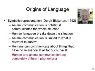 68
Origins of Language
• Symbolic representation (Derek Bickerton, 1992)
– Animal communication is holistic: it
communicates the whole situation
– Human language breaks down the situation
– Animal communication is limited to what is
relevant to survival
– Humans can communicate about things that
have no relevance at all for our survival
– Human and animal communication are
completely different phenomena
 