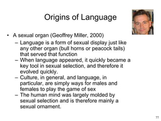 77
Origins of Language
• A sexual organ (Geoffrey Miller, 2000)
– Language is a form of sexual display just like
any other organ (bull horns or peacock tails)
that served that function
– When language appeared, it quickly became a
key tool in sexual selection, and therefore it
evolved quickly.
– Culture, in general, and language, in
particular, are simply ways for males and
females to play the game of sex
– The human mind was largely molded by
sexual selection and is therefore mainly a
sexual ornament.
 