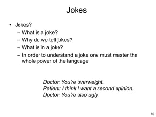 80
Jokes
• Jokes?
– What is a joke?
– Why do we tell jokes?
– What is in a joke?
– In order to understand a joke one must master the
whole power of the language
Doctor: You're overweight.
Patient: I think I want a second opinion.
Doctor: You're also ugly.
 