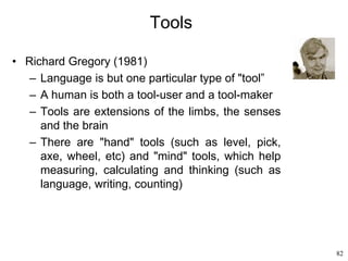 82
Tools
• Richard Gregory (1981)
– Language is but one particular type of "tool”
– A human is both a tool-user and a tool-maker
– Tools are extensions of the limbs, the senses
and the brain
– There are "hand" tools (such as level, pick,
axe, wheel, etc) and "mind" tools, which help
measuring, calculating and thinking (such as
language, writing, counting)
 