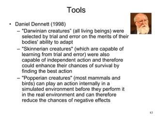 83
Tools
• Daniel Dennett (1998)
– "Darwinian creatures” (all living beings) were
selected by trial and error on the merits of their
bodies' ability to adapt
– "Skinnerian creatures" (which are capable of
learning from trial and error) were also
capable of independent action and therefore
could enhance their chances of survival by
finding the best action
– "Popperian creatures" (most mammals and
birds) can play an action internally in a
simulated environment before they perform it
in the real environment and can therefore
reduce the chances of negative effects
 