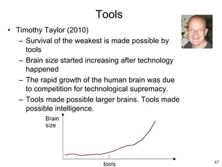 87
Tools
• Timothy Taylor (2010)
– Survival of the weakest is made possible by
tools
– Brain size started increasing after technology
happened
– The rapid growth of the human brain was due
to competition for technological supremacy.
– Tools made possible larger brains. Tools made
possible intelligence.
 