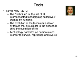 90
Tools
• Kevin Kelly (2010)
– The "technium“ is the set of all
interconnected technologies collectively
created by humans.
– The evolution of the technium is driven
by forces that are similar to the ones that
drive the evolution of life
– Technology parasites on human minds
in order to survive, reproduce and evolve
 