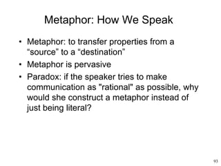 93
Metaphor: How We Speak
• Metaphor: to transfer properties from a
“source” to a “destination”
• Metaphor is pervasive
• Paradox: if the speaker tries to make
communication as "rational" as possible, why
would she construct a metaphor instead of
just being literal?
 
