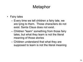 96
Metaphor
• Fairy tales
– Every time we tell children a fairy tale, we
are lying to them. Those characters do not
exist. Santa Claus does not exist.
– Children "learn“ something from those fairy
tales, but what they learn is not the literal
meaning of those stories
– Children understand that what they are
supposed to learn is not the literal meaning
 