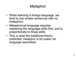 97
Metaphor
• When learning a foreign language, we
tend to use simple sentences with no
metaphors
• Metaphorical language requires
mastering the language skills first, and is
proportionate to those skills
• This is what the traditional theory
predicted: metaphor is for poets, for
language specialists
 