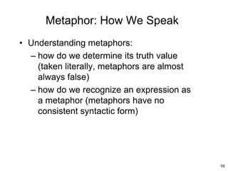 98
Metaphor: How We Speak
• Understanding metaphors:
– how do we determine its truth value
(taken literally, metaphors are almost
always false)
– how do we recognize an expression as
a metaphor (metaphors have no
consistent syntactic form)
 
