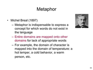 99
Metaphor
• Michel Breal (1897)
– Metaphor is indispensable to express a
concept for which words do not exist in
the language
– Entire domains are mapped onto other
domains for lack of appropriate words
– For example, the domain of character is
mapped into the domain of temperature: a
hot temper, a cold behavior, a warm
person, etc.
 