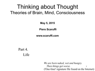 1
Part 4.
Life
Thinking about Thought
Theories of Brain, Mind, Consciousness
May 5, 2015
Piero Scaruffi
www.scaruffi.com
We are born naked, wet and hungry.
Then things get worse.
('One-liner' signature file found on the Internet)
 