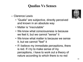 10
Qualias Vs Senses
– Clarence Lewis
• ”Qualia” are subjective, directly perceived
and known in an absolute way
• Matter is “inscrutable”
• We know what consciousness is because
we feel it, but we cannot "sense" it
• We know what matter is because we sense
it, but we cannot "feel" it
• If i believe my immediate perceptions, there
is red. If i try to make sense of my
perceptions, i have to work out a theory of
nature according to which there is no red
 