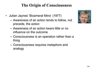 104
The Origin of Consciousness
• Julian Jaynes’ Bicameral Mind (1977)
– Awareness of an action tends to follow, not
precede, the action
– Awareness of an action bears little or no
influence on the outcome
– Consciousness is an operation rather than a
thing
– Consciousness requires metaphors and
analogy
 