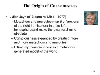 105
The Origin of Consciousness
• Julian Jaynes’ Bicameral Mind (1977)
– Metaphors and analogies map the functions
of the right hemisphere into the left
hemisphere and make the bicameral mind
obsolete
– Consciousness expanded by creating more
and more metaphors and analogies
– Ultimately, consciousness is a metaphor-
generated model of the world
 