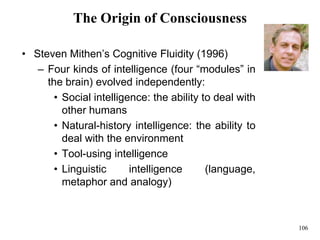 106
The Origin of Consciousness
• Steven Mithen’s Cognitive Fluidity (1996)
– Four kinds of intelligence (four “modules” in
the brain) evolved independently:
• Social intelligence: the ability to deal with
other humans
• Natural-history intelligence: the ability to
deal with the environment
• Tool-using intelligence
• Linguistic intelligence (language,
metaphor and analogy)
 