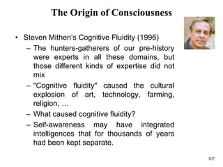 107
The Origin of Consciousness
• Steven Mithen’s Cognitive Fluidity (1996)
– The hunters-gatherers of our pre-history
were experts in all these domains, but
those different kinds of expertise did not
mix
– "Cognitive fluidity" caused the cultural
explosion of art, technology, farming,
religion, …
– What caused cognitive fluidity?
– Self-awareness may have integrated
intelligences that for thousands of years
had been kept separate.
 