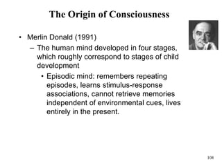 108
The Origin of Consciousness
• Merlin Donald (1991)
– The human mind developed in four stages,
which roughly correspond to stages of child
development
• Episodic mind: remembers repeating
episodes, learns stimulus-response
associations, cannot retrieve memories
independent of environmental cues, lives
entirely in the present.
 