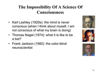 11
The Impossibility Of A Science Of
Consciousness
• Karl Lashley (1920s): the mind is never
conscious (when I think about myself, I am
not conscious of what my brain is doing)
• Thomas Nagel (1974): what it is like to be
a bat?
• Frank Jackson (1982): the color-blind
neuroscientist
 