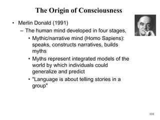 110
The Origin of Consciousness
• Merlin Donald (1991)
– The human mind developed in four stages,
• Mythic/narrative mind (Homo Sapiens):
speaks, constructs narratives, builds
myths
• Myths represent integrated models of the
world by which individuals could
generalize and predict
• "Language is about telling stories in a
group"
 