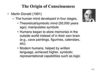 111
The Origin of Consciousness
• Merlin Donald (1991)
– The human mind developed in four stages,
• Theoretical/symbolic mind (50,000 years
ago): manipulates symbols
• Humans began to store memories in the
outside world instead of in their own brain
(e.g., cave paintings, figurines, calendars,
etc).
• Modern humans, helped by written
language, achieved higher, symbolic
representational capabilities such as logic
 