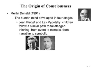 112
The Origin of Consciousness
• Merlin Donald (1991)
– The human mind developed in four stages,
• Jean Piaget and Lev Vygotsky: children
follow a similar path to full-fledged
thinking, from event to mimetic, from
narrative to symbolic
 