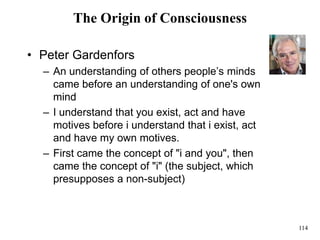 114
The Origin of Consciousness
• Peter Gardenfors
– An understanding of others people’s minds
came before an understanding of one's own
mind
– I understand that you exist, act and have
motives before i understand that i exist, act
and have my own motives.
– First came the concept of "i and you", then
came the concept of "i" (the subject, which
presupposes a non-subject)
 