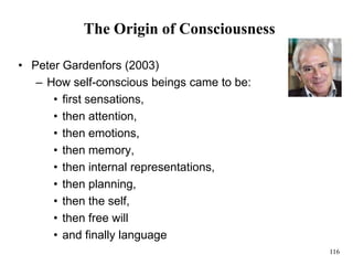 116
The Origin of Consciousness
• Peter Gardenfors (2003)
– How self-conscious beings came to be:
• first sensations,
• then attention,
• then emotions,
• then memory,
• then internal representations,
• then planning,
• then the self,
• then free will
• and finally language
 
