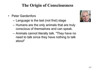 117
The Origin of Consciousness
• Peter Gardenfors
– Language is the last (not first) stage
– Humans are the only animals that are truly
conscious of themselves and can speak.
– Animals cannot literally talk. "They have no
need to talk since they have nothing to talk
about"
 
