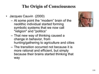 118
The Origin of Consciousness
• Jacques Cauvin (2000)
– At some point the “modern” brain of the
neolithic individual started forming
symbolic systems that we now call
"religion" and "politics“
– That new way of thinking caused a
change in behavior, from
hunting/gathering to agriculture and cities
– The transition occurred not because it is
more rational and efficient, but simply
because their brains started thinking that
way
 