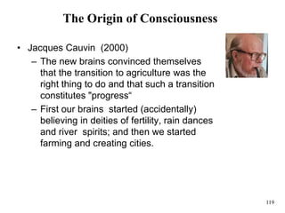 119
The Origin of Consciousness
• Jacques Cauvin (2000)
– The new brains convinced themselves
that the transition to agriculture was the
right thing to do and that such a transition
constitutes "progress“
– First our brains started (accidentally)
believing in deities of fertility, rain dances
and river spirits; and then we started
farming and creating cities.
 