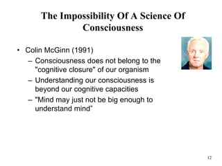 12
The Impossibility Of A Science Of
Consciousness
• Colin McGinn (1991)
– Consciousness does not belong to the
"cognitive closure" of our organism
– Understanding our consciousness is
beyond our cognitive capacities
– "Mind may just not be big enough to
understand mind”
 