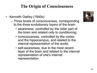 122
The Origin of Consciousness
• Kenneth Oakley (1940s)
– Three levels of consciousness, corresponding
to the three evolutionary layers of the brain:
• awareness, controlled by the older part of
the brain and related only to conditioning;
• consciousness, controlled by the cortex
and the hippocampus, and related to the
internal representation of the world;
• self-awareness, due to the most recent
layer of the brain and related to the internal
representation of one's internal
representation
 