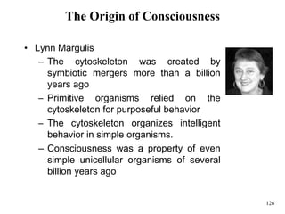 126
The Origin of Consciousness
• Lynn Margulis
– The cytoskeleton was created by
symbiotic mergers more than a billion
years ago
– Primitive organisms relied on the
cytoskeleton for purposeful behavior
– The cytoskeleton organizes intelligent
behavior in simple organisms.
– Consciousness was a property of even
simple unicellular organisms of several
billion years ago
 