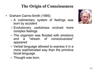 132
The Origin of Consciousness
• Graham Cairns-Smith (1995)
– A rudimentary system of feelings was
born by accident
– Evolutionary usefulness evolved more
complex feelings
– The organism was flooded with emotions
and a "stream of consciousness"
appeared
– Verbal language allowed to express it in a
more sophisticated way than the primitive
facial language
– Thought was born.
 