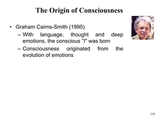 133
The Origin of Consciousness
• Graham Cairns-Smith (1995)
– With language, thought and deep
emotions, the conscious ”I" was born
– Consciousness originated from the
evolution of emotions
 