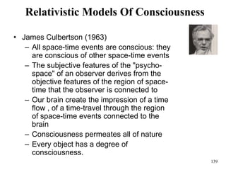 139
Relativistic Models Of Consciousness
• James Culbertson (1963)
– All space-time events are conscious: they
are conscious of other space-time events
– The subjective features of the "psycho-
space" of an observer derives from the
objective features of the region of space-
time that the observer is connected to
– Our brain create the impression of a time
flow , of a time-travel through the region
of space-time events connected to the
brain
– Consciousness permeates all of nature
– Every object has a degree of
consciousness.
 