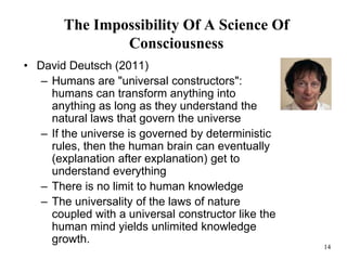 14
The Impossibility Of A Science Of
Consciousness
• David Deutsch (2011)
– Humans are "universal constructors":
humans can transform anything into
anything as long as they understand the
natural laws that govern the universe
– If the universe is governed by deterministic
rules, then the human brain can eventually
(explanation after explanation) get to
understand everything
– There is no limit to human knowledge
– The universality of the laws of nature
coupled with a universal constructor like the
human mind yields unlimited knowledge
growth.
 