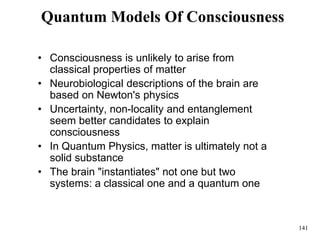 141
Quantum Models Of Consciousness
• Consciousness is unlikely to arise from
classical properties of matter
• Neurobiological descriptions of the brain are
based on Newton's physics
• Uncertainty, non-locality and entanglement
seem better candidates to explain
consciousness
• In Quantum Physics, matter is ultimately not a
solid substance
• The brain "instantiates" not one but two
systems: a classical one and a quantum one
 