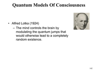 142
Quantum Models Of Consciousness
• Alfred Lotka (1924)
– The mind controls the brain by
modulating the quantum jumps that
would otherwise lead to a completely
random existence.
 