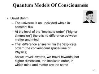 143
Quantum Models Of Consciousness
• David Bohm
– The universe is un undivided whole in
constant flux
– At the level of the “implicate order” ("higher
dimension”) there is no difference between
matter and mind
– That difference arises within the “explicate
order” (the conventional space-time of
Physics)
– As we travel inwards, we travel towards that
higher dimension, the implicate order, in
which mind and matter are the same
 