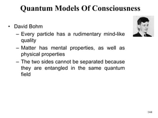 144
Quantum Models Of Consciousness
• David Bohm
– Every particle has a rudimentary mind-like
quality
– Matter has mental properties, as well as
physical properties
– The two sides cannot be separated because
they are entangled in the same quantum
field
 