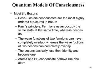 146
Quantum Models Of Consciousness
• Meet the Bosons
– Bose-Einstein condensates are the most highly
ordered structures In nature
– Pauli’s principle: Fermions never occupy the
same state at the same time, whereas bosons
do
– The wave functions of two fermions can never
completely overlap, whereas the wave fuctions
of two bosons can completely overlap
– The bosons basically lose their identity and
become one
– Atoms of a BE-condensate behave like one
atom
 