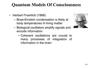 147
Quantum Models Of Consciousness
• Herbert Froehlich (1968)
– Bose-Einstein condensation is likely at
body temperatures In living matter
– Biological oscillators amplify signals and
encode information
• Coherent oscillations are crucial to
many processes of integration of
information in the brain
 