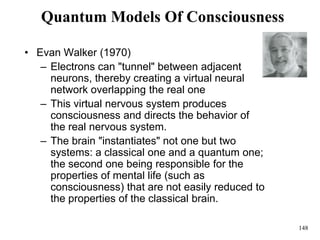 148
Quantum Models Of Consciousness
• Evan Walker (1970)
– Electrons can "tunnel" between adjacent
neurons, thereby creating a virtual neural
network overlapping the real one
– This virtual nervous system produces
consciousness and directs the behavior of
the real nervous system.
– The brain "instantiates" not one but two
systems: a classical one and a quantum one;
the second one being responsible for the
properties of mental life (such as
consciousness) that are not easily reduced to
the properties of the classical brain.
 