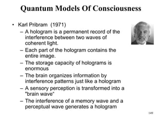 149
Quantum Models Of Consciousness
• Karl Pribram (1971)
– A hologram is a permanent record of the
interference between two waves of
coherent light.
– Each part of the hologram contains the
entire image.
– The storage capacity of holograms is
enormous
– The brain organizes information by
interference patterns just like a hologram
– A sensory perception is transformed into a
"brain wave“
– The interference of a memory wave and a
perceptual wave generates a hologram
 