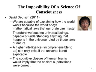 15
The Impossibility Of A Science Of
Consciousness
• David Deutsch (2011)
– We are capable of explaining how the world
works because the world obeys
mathematical laws that our brain can master
– Therefore we became universal beings,
capable of understanding anything that
happens in the universe ruled by those laws
of nature
– A higher intelligence (incomprehensible to
us) can only exist if the universe is not
explicable
– The cognitive closure of human brains
would imply that the ancient superstitions
were correct.
 