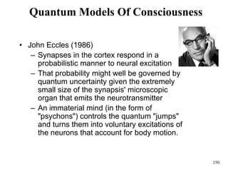 150
Quantum Models Of Consciousness
• John Eccles (1986)
– Synapses in the cortex respond in a
probabilistic manner to neural excitation
– That probability might well be governed by
quantum uncertainty given the extremely
small size of the synapsis' microscopic
organ that emits the neurotransmitter
– An immaterial mind (in the form of
"psychons") controls the quantum "jumps"
and turns them into voluntary excitations of
the neurons that account for body motion.
 
